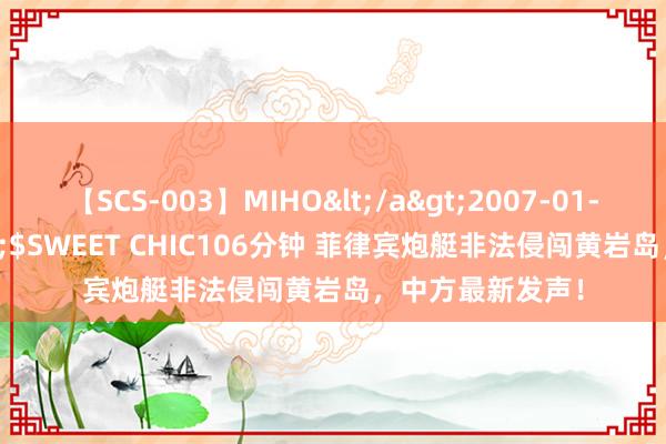 【SCS-003】MIHO</a>2007-01-10h.m.p&$SWEET CHIC106分钟 菲律宾炮艇非法侵闯黄岩岛，中方最新发声！