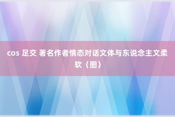 cos 足交 著名作者情态对话文体与东说念主文柔软(图)