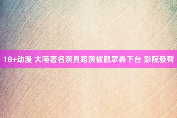 18+动漫 大陸著名演員路演被觀眾轟下台 影院發聲