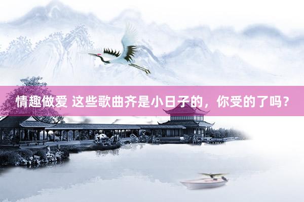 情趣做爱 这些歌曲齐是小日子的,你受的了吗?