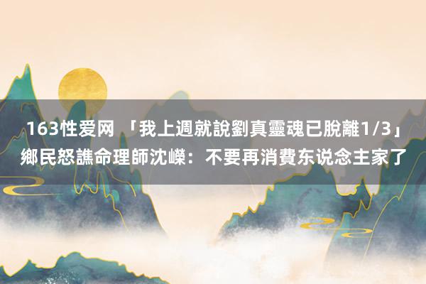 163性爱网 「我上週就說劉真靈魂已脫離1/3」　鄉民怒譙命理師沈嶸：不要再消費东说念主家了
