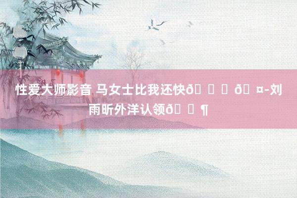 性爱大师影音 马女士比我还快😍🤭刘雨昕外洋认领🈶