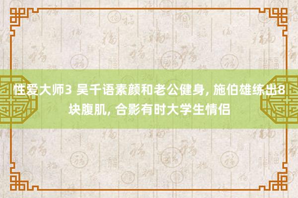 性爱大师3 吴千语素颜和老公健身， 施伯雄练出8块腹肌， 合影有时大学生情侣