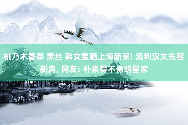 桃乃木香奈 黑丝 韩女星晒上海新家! 流利汉文先容新房， 网友: 朴素得不像明星家