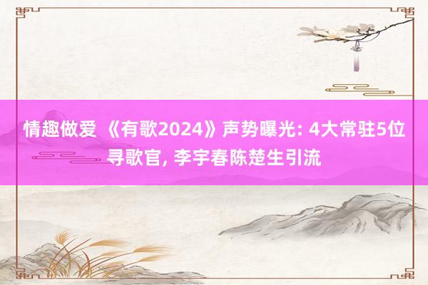 情趣做爱 《有歌2024》声势曝光: 4大常驻5位寻歌官， 李宇春陈楚生引流