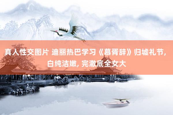 真人性交图片 迪丽热巴学习《慕胥辞》归墟礼节， 白纯洁嫩， 完澈底全女大