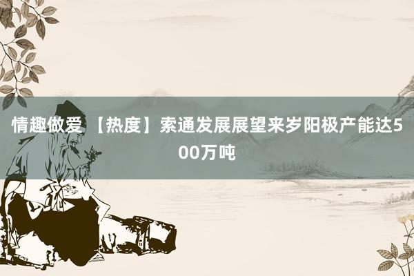 情趣做爱 【热度】索通发展展望来岁阳极产能达500万吨
