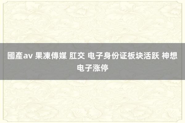 國產av 果凍傳媒 肛交 电子身份证板块活跃 神想电子涨停