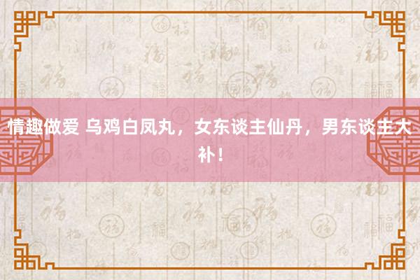 情趣做爱 乌鸡白凤丸，女东谈主仙丹，男东谈主大补！
