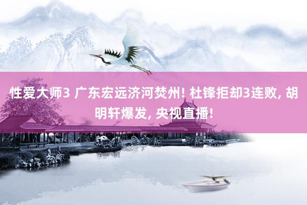 性爱大师3 广东宏远济河焚州! 杜锋拒却3连败， 胡明轩爆发， 央视直播!