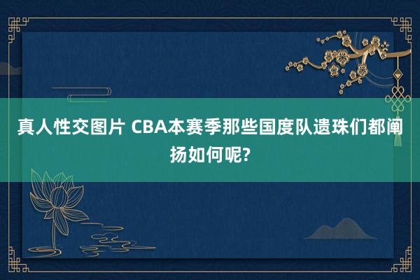 真人性交图片 CBA本赛季那些国度队遗珠们都阐扬如何呢?