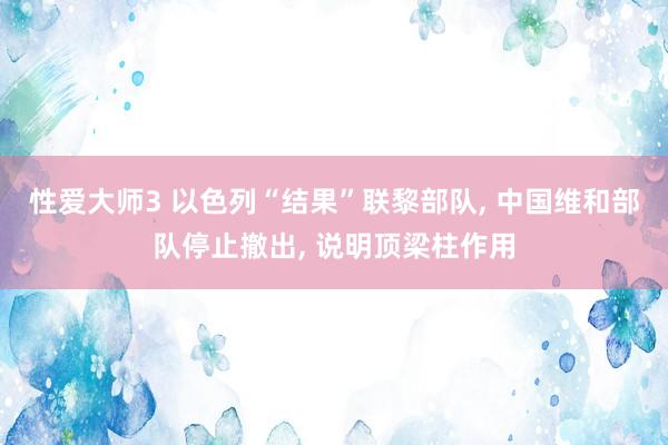 性爱大师3 以色列“结果”联黎部队， 中国维和部队停止撤出， 说明顶梁柱作用