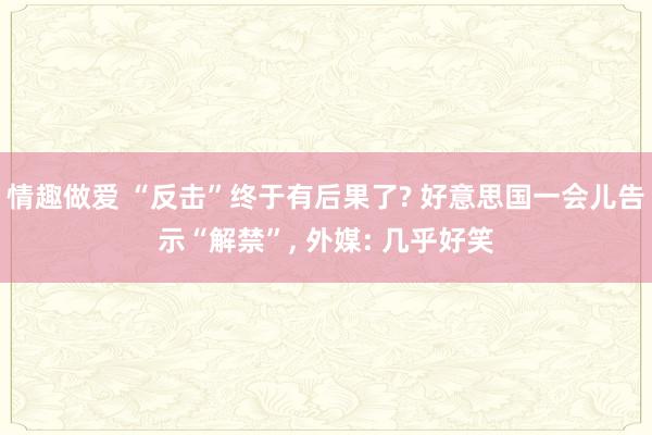 情趣做爱 “反击”终于有后果了? 好意思国一会儿告示“解禁”， 外媒: 几乎好笑