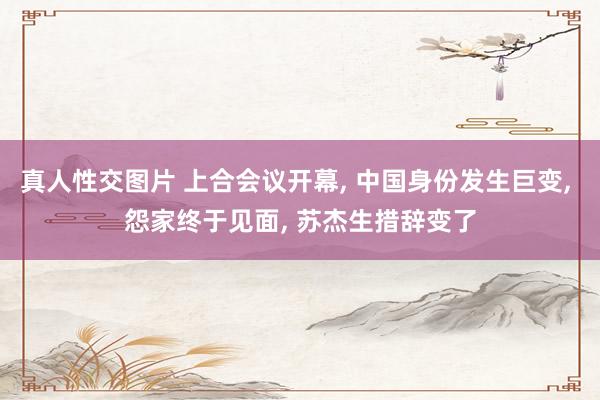 真人性交图片 上合会议开幕， 中国身份发生巨变， 怨家终于见面， 苏杰生措辞变了