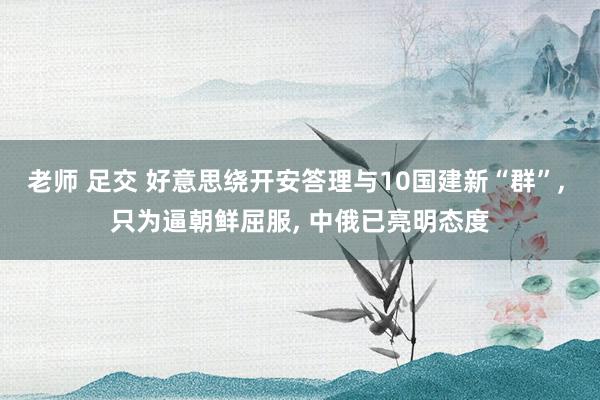 老师 足交 好意思绕开安答理与10国建新“群”， 只为逼朝鲜屈服， 中俄已亮明态度