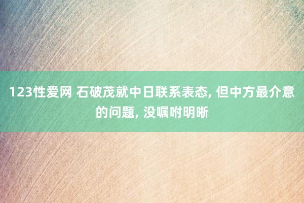 123性爱网 石破茂就中日联系表态， 但中方最介意的问题， 没嘱咐明晰