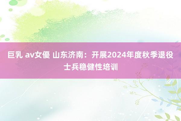 巨乳 av女優 山东济南：开展2024年度秋季退役士兵稳健性培训