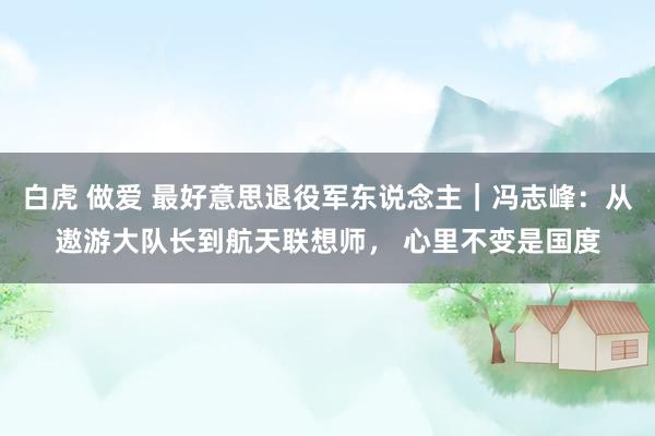 白虎 做爱 最好意思退役军东说念主｜冯志峰：从遨游大队长到航天联想师， 心里不变是国度