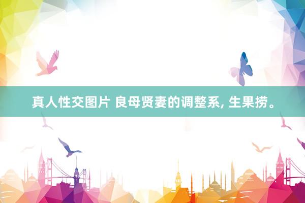 真人性交图片 良母贤妻的调整系， 生果捞。