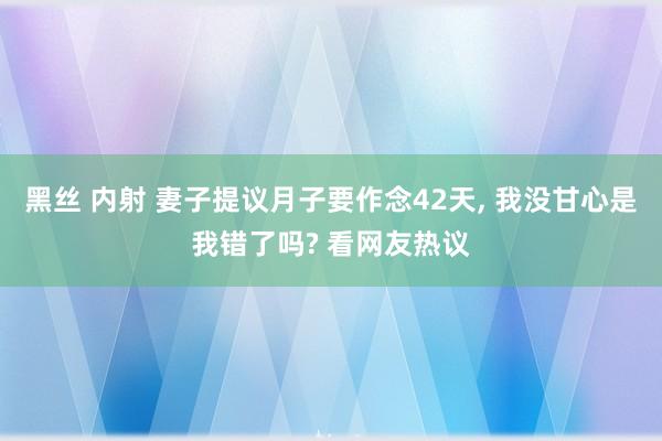 黑丝 内射 妻子提议月子要作念42天， 我没甘心是我错了吗? 看网友热议