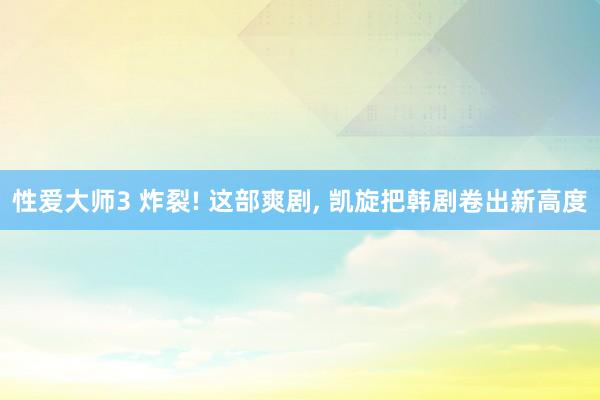 性爱大师3 炸裂! 这部爽剧， 凯旋把韩剧卷出新高度