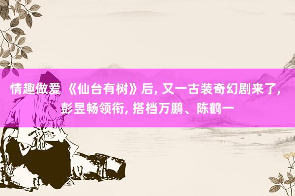 情趣做爱 《仙台有树》后， 又一古装奇幻剧来了， 彭昱畅领衔， 搭档万鹏、陈鹤一