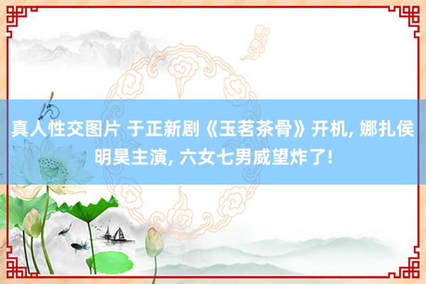 真人性交图片 于正新剧《玉茗茶骨》开机， 娜扎侯明昊主演， 六女七男威望炸了!