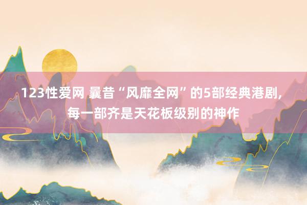 123性爱网 曩昔“风靡全网”的5部经典港剧， 每一部齐是天花板级别的神作
