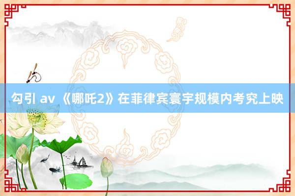 勾引 av 《哪吒2》在菲律宾寰宇规模内考究上映