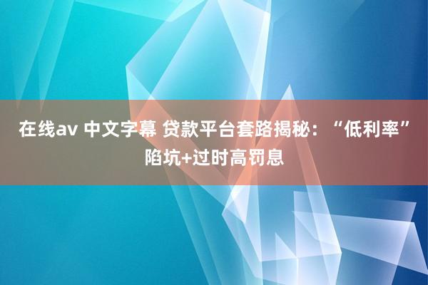 在线av 中文字幕 贷款平台套路揭秘：“低利率”陷坑+过时高罚息