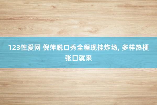 123性爱网 倪萍脱口秀全程现挂炸场， 多样热梗张口就来