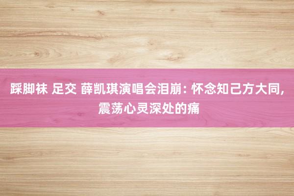 踩脚袜 足交 薛凯琪演唱会泪崩: 怀念知己方大同， 震荡心灵深处的痛