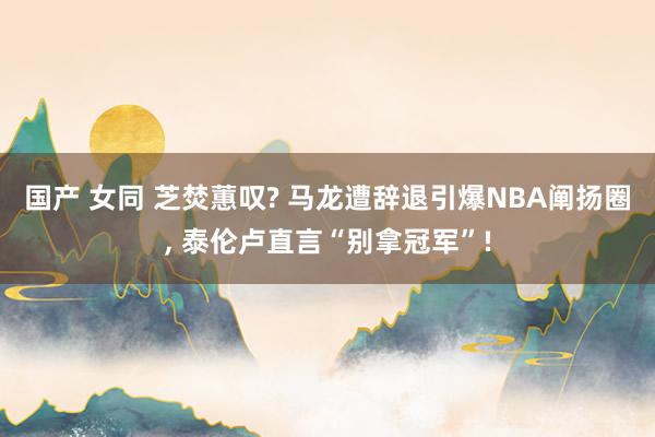 国产 女同 芝焚蕙叹? 马龙遭辞退引爆NBA阐扬圈， 泰伦卢直言“别拿冠军”!