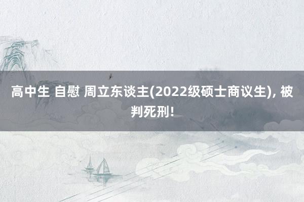 高中生 自慰 周立东谈主(2022级硕士商议生)， 被判死刑!