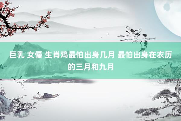 巨乳 女優 生肖鸡最怕出身几月 最怕出身在农历的三月和九月