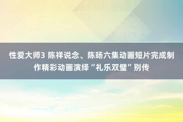 性爱大师3 陈祥说念、陈旸六集动画短片完成制作精彩动画演绎“礼乐双璧”别传