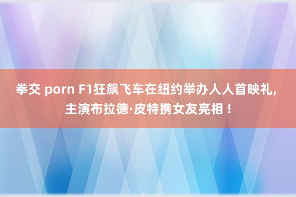 拳交 porn F1狂飙飞车在纽约举办人人首映礼， 主演布拉德·皮特携女友亮相 !
