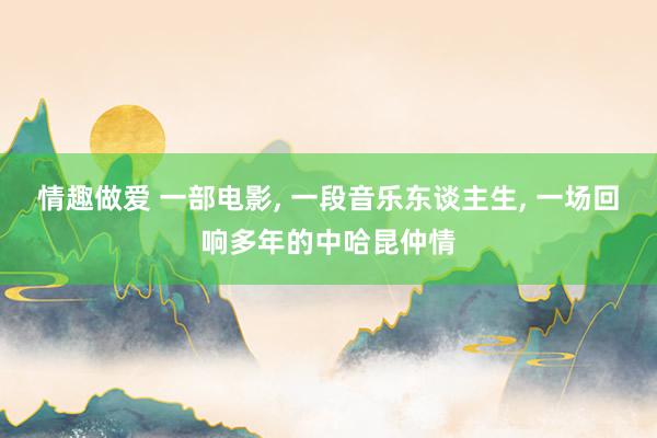 情趣做爱 一部电影， 一段音乐东谈主生， 一场回响多年的中哈昆仲情