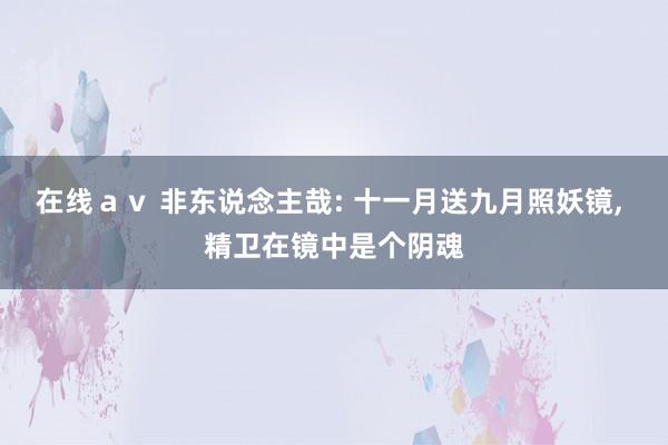 在线ａｖ 非东说念主哉: 十一月送九月照妖镜， 精卫在镜中是个阴魂