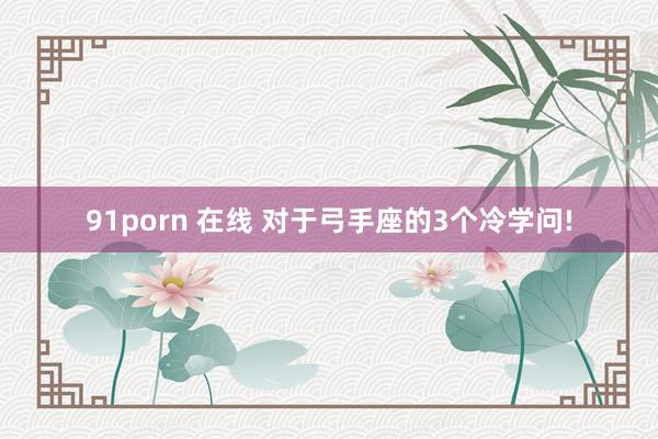 91porn 在线 对于弓手座的3个冷学问!