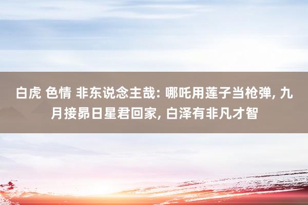 白虎 色情 非东说念主哉: 哪吒用莲子当枪弹， 九月接昴日星君回家， 白泽有非凡才智