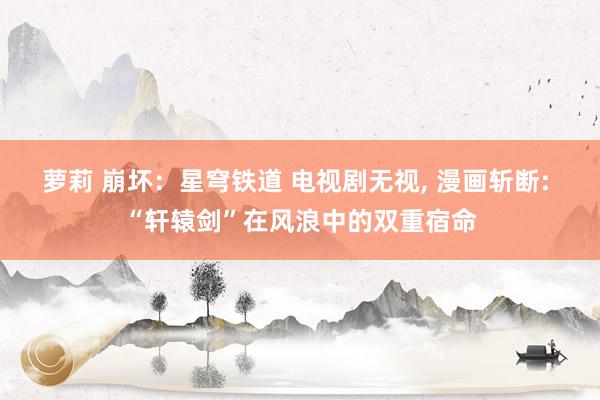 萝莉 崩坏：星穹铁道 电视剧无视， 漫画斩断: “轩辕剑”在风浪中的双重宿命