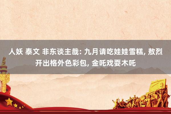 人妖 泰文 非东谈主哉: 九月请吃娃娃雪糕， 敖烈开出格外色彩包， 金吒戏耍木吒